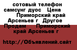 сотовый телефон самсунг дуос › Цена ­ 2 500 - Приморский край, Арсеньев г. Другое » Продам   . Приморский край,Арсеньев г.